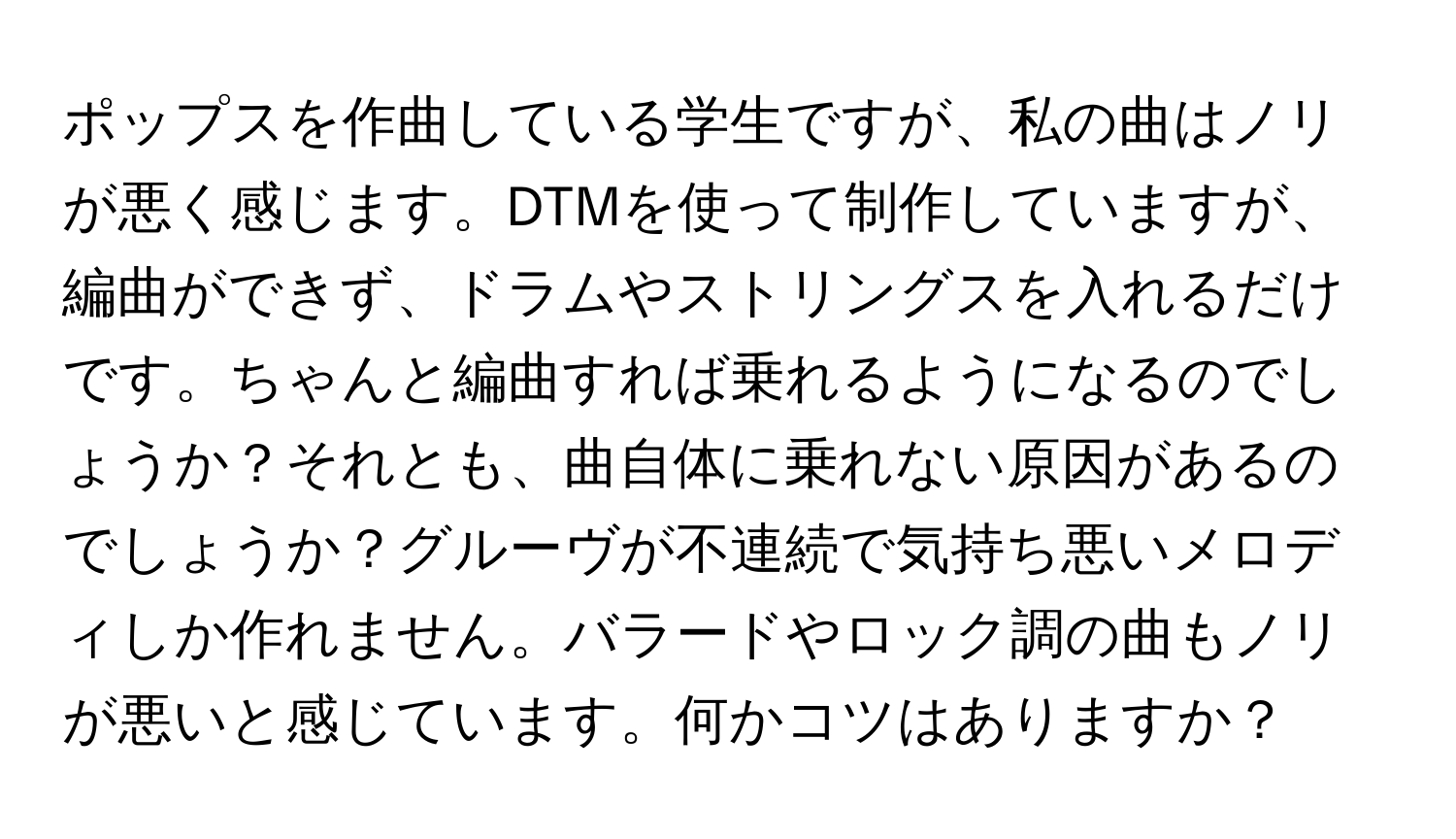 ポップスを作曲している学生ですが、私の曲はノリが悪く感じます。DTMを使って制作していますが、編曲ができず、ドラムやストリングスを入れるだけです。ちゃんと編曲すれば乗れるようになるのでしょうか？それとも、曲自体に乗れない原因があるのでしょうか？グルーヴが不連続で気持ち悪いメロディしか作れません。バラードやロック調の曲もノリが悪いと感じています。何かコツはありますか？