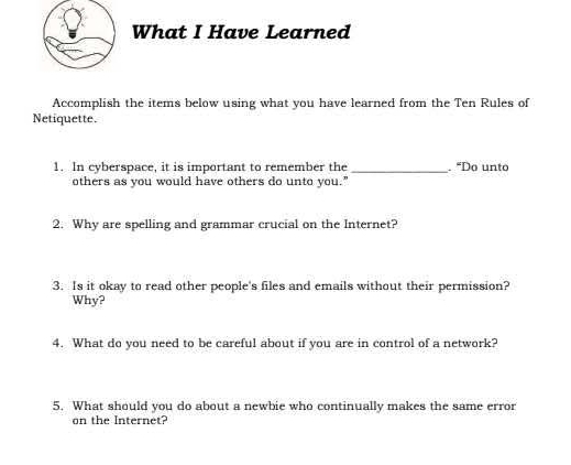 What I Have Learned 
Accomplish the items below using what you have learned from the Ten Rules of 
Netiquette. 
1. In cyberspace, it is important to remember the _. “Do unto 
others as you would have others do unto you." 
2. Why are spelling and grammar crucial on the Internet? 
3. Is it okay to read other people's files and emails without their permission? 
Why? 
4. What do you need to be careful about if you are in control of a network? 
5. What should you do about a newbie who continually makes the same error 
on the Internet?