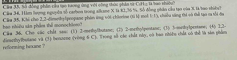 Số đồng phân cấu tạo tương ứng với công thức phân tử C_5H_12 là bao nhiêu? 
Câu 34. Hàm lượng nguyên tố carbon trong alkane X là 82, 76 %. Số đồng phân cấu tạo của X là bao nhiêu? 
Câu 35. Khi cho 2,2 -dimethylpropane phản ứng với chlorine (tỉ lệ mol 1:1) , chiếu sáng thì có thể tạo ra tối đa 
bao nhiêu sản phẩm thế monochloro? 
Câu 36. Cho các chất sau: (1) 2 -methylbutane; (2) 2 -methylpentane; (3) 3 -methylpentane; (4) 2, 2 - 
dimethylbutane và (5) benzene (vòng 6 C). Trong số các chất này, có bao nhiêu chất có thể là sản phẩm 
reforming hexane ?