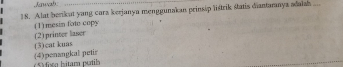 Jawab:
18. Alat berikut yang cara kerjanya menggunakan prinsip listrik statis diantaranya adalah ....
(1)mesin foto copy
(2)printer laser
(3)cat kuas
(4)penangkal petir
(5) foto hitam putih