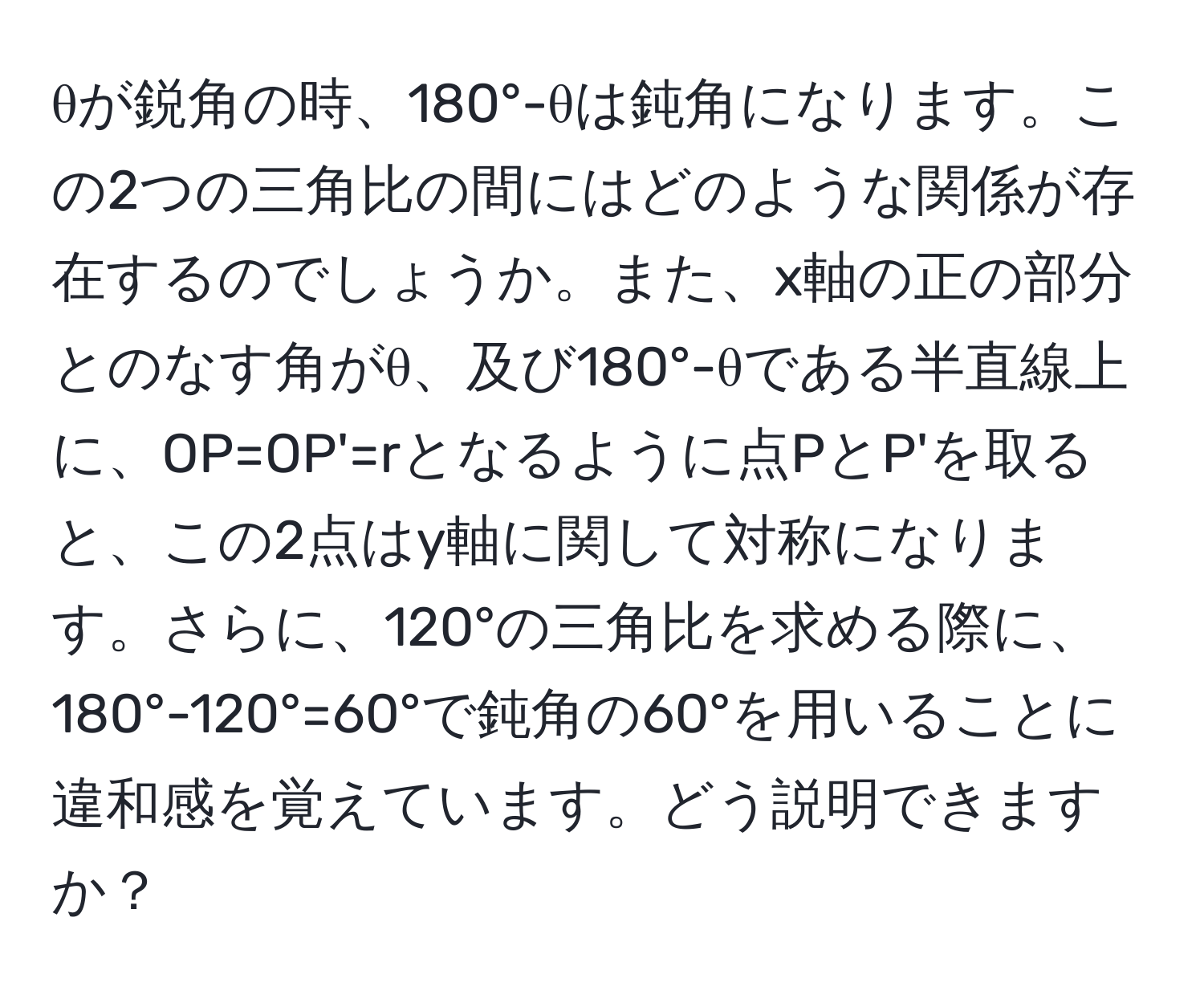 θが鋭角の時、180°-θは鈍角になります。この2つの三角比の間にはどのような関係が存在するのでしょうか。また、x軸の正の部分とのなす角がθ、及び180°-θである半直線上に、OP=OP'=rとなるように点PとP'を取ると、この2点はy軸に関して対称になります。さらに、120°の三角比を求める際に、180°-120°=60°で鈍角の60°を用いることに違和感を覚えています。どう説明できますか？