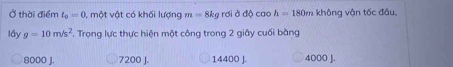 Ở thời điểm t_0=0 , một vật có khối lượng m=8kg rơi ở độ cao h=180m không vận tốc đầu,
lầy g=10m/s^2. Trọng lực thực hiện một công trong 2 giây cuối bằng
8000 J. 7200 J. 14400 J. 4000 J.