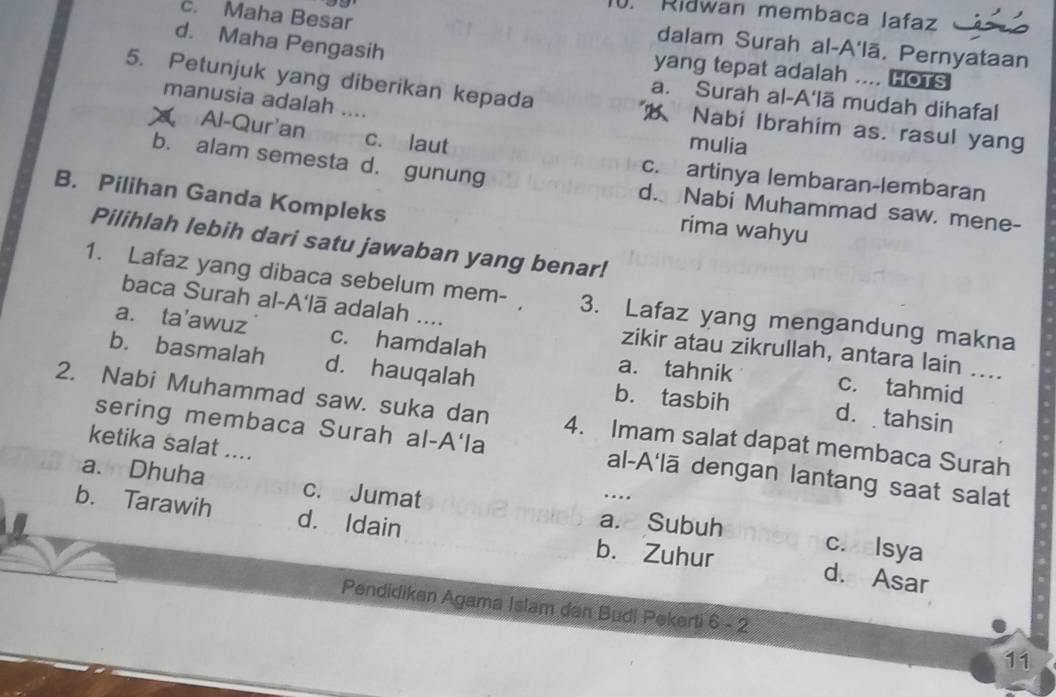 Ridwan membaca lafaz
c. Maha Besar
dalam Surah al-A'lā, Pernyataan
d. Maha Pengasih yang tepat adalah .... HOTS
a. Surah al-A'lã mudah dihafal
5. Petunjuk yang diberikan kepada Nabi Ibrahim as. rasul yang
manusia adalah ....
Al-Qur'an c. laut
mulia
c. artinya lembaran-lembaran
b. alam semesta d. gunung d. Nabi Muhammad saw. mene-
B. Pilihan Ganda Kompleks
rima wahyu
Pilihlah lebih dari satu jawaban yang benar!
1. Lafaz yang dibaca sebelum mem- , 3. Lafaz yang mengandung makna
baca Surah al-A'lā adalah .... zikir atau zikrullah, antara lain ....
a. ta'awuz c. hamdalah c. tahmid
a. tahnik
b. basmalah d. hauqalah b. tasbih d. tahsin
2. Nabi Muhammad saw. suka dan 4. Imam salat dapat membaca Surah
sering membaca Surah al-A'la al-A'lā dengan lantang saat salat
ketika salat .... …
a. Dhuha c. Jumat c.aelsya
a. Subuh
b. Tarawih d. Idain b. Zuhur d. Asar
Pendidikan Agama Islam dan Budi Pekerti 6 - 2
11