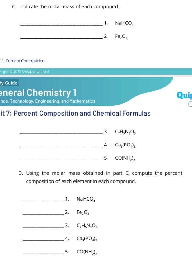 Indicate the molar mass of each compound. 
_1. NaHCO_3
_2. Fe_2O_3.1. Percent Composition 
right © 2019 Quipper Limited 
dy Guide 
eneral Chemistry 1 Quip 
nce, Technology, Engineering, and Mathematics 
it 7: Percent Composition and Chemical Formulas 
_ 3. C_7H_5N_3O_6
_4. Ca_3(PO_4)_2
_5. CO(NH_2)_2
D. Using the molar mass obtained in part C, compute the percent 
composition of each element in each compound. 
_1. NaHCO_3
_2. Fe_2O_3
_3. C_7H_5N_3O_6
_ 4. Ca_3(PO_4)_2
_5. CO(NH_2)_2