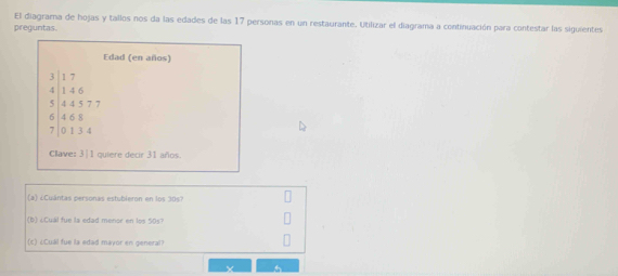 El diagrama de hojas y tallos nos da las edades de las 17 personas en un restaurante. Utilizar el diagrama a continuación para contestar las siguientes 
preguntas 
Edad (en años)
beginarrayr 3|17 4|146 5|445777 6|465 7|0endarray
Clave: 3|1 quiere decir 31 años. 
(a) ¿Cuántas personas estubleron en los 30s? 
(b) ¿Cual fue la edad menor en los 50s? 
(c) ¿Cuál fue la edad mayor en general?