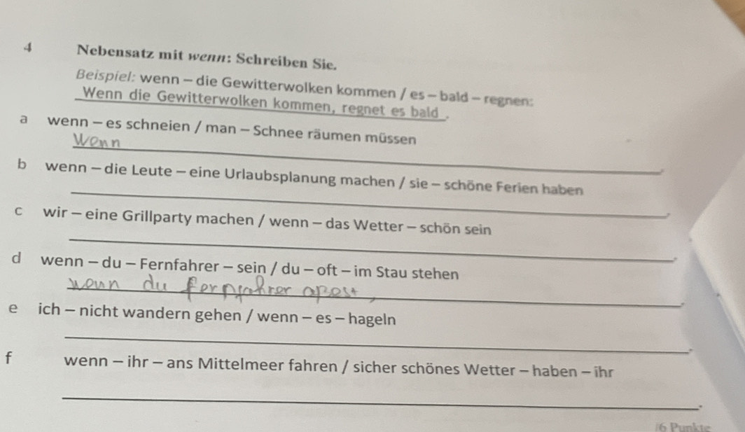 Nebensatz mit wenn: Schreiben Sie. 
Beispiel: wenn - die Gewitterwolken kommen / es - bald - regnen: 
Wenn die Gewitterwolken kommen, regnet es bald . 
_ 
a wenn - es schneien / man - Schnee räumen müssen 
_ 
b wenn - die Leute - eine Urlaubsplanung machen / sie - schöne Ferien haben 
A 
_ 
cwir - eine Grillparty machen / wenn - das Wetter - schön sein 
. 
_ 
d wenn - du - Fernfahrer - sein / du - oft - im Stau stehen 
e ich - nicht wandern gehen / wenn - es - hageln 
_ 
. 
f wenn - ihr - ans Mittelmeer fahren / sicher schönes Wetter - haben - ihr 
_ 
. 
6 Punkte