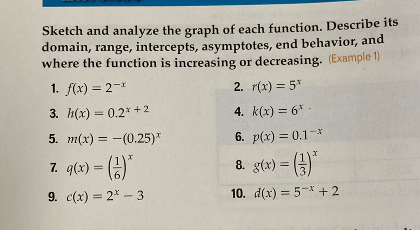 Sketch and analyze the graph of each function. Describe its 
domain, range, intercepts, asymptotes, end behavior, and 
where the function is increasing or decreasing. (Example 1) 
1. f(x)=2^(-x) 2. r(x)=5^x
3. h(x)=0.2^(x+2) 4. k(x)=6^x
5. m(x)=-(0.25)^x 6. p(x)=0.1^(-x)
7. q(x)=( 1/6 )^x g(x)=( 1/3 )^x
8. 
9. c(x)=2^x-3 10. d(x)=5^(-x)+2