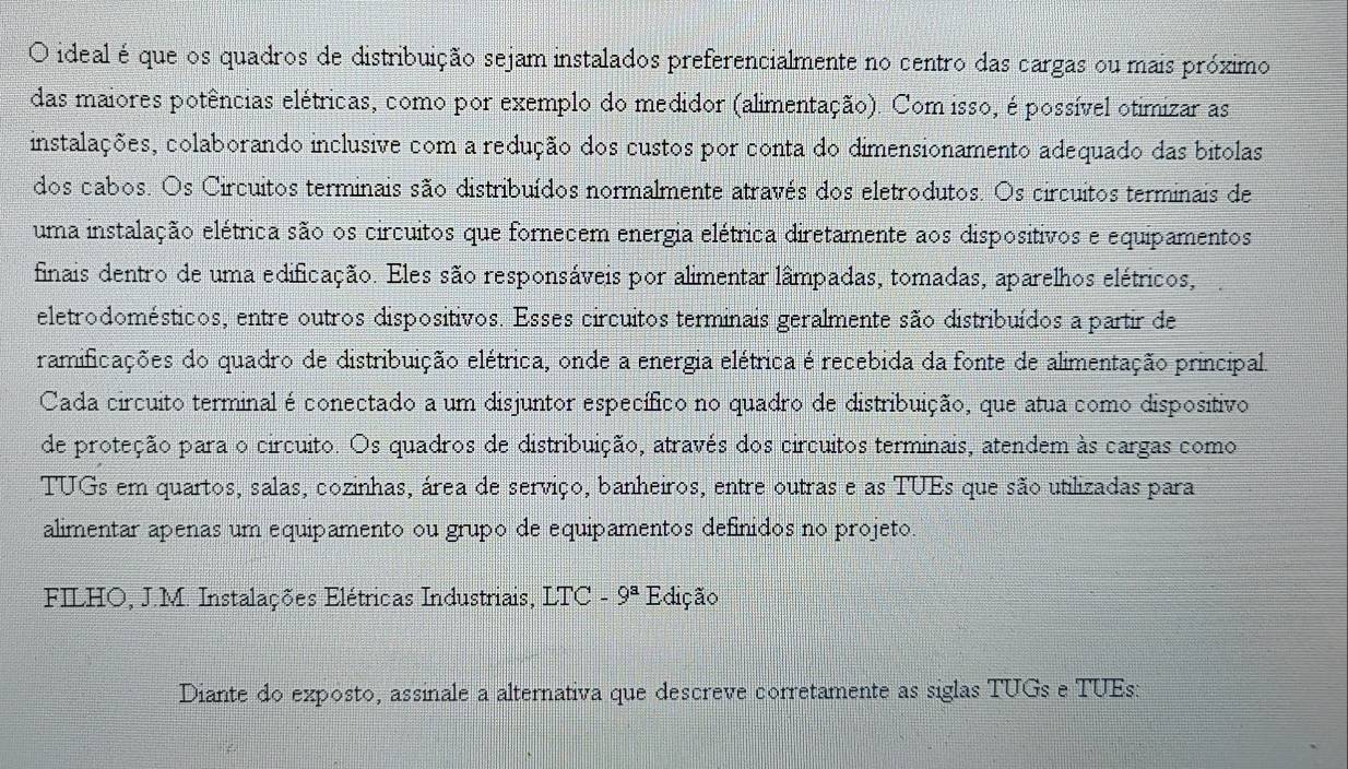 ideal é que os quadros de distribuição sejam instalados preferencialmente no centro das cargas ou mais próximo
das maiores potências elétricas, como por exemplo do medidor (alimentação). Com isso, é possível otimizar as
instalações, colaborando inclusive com a redução dos custos por conta do dimensionamento adequado das bitolas
dos cabos. Os Circuitos terminais são distribuídos normalmente através dos eletrodutos. Os circuitos terminais de
uma instalação elétrica são os circuitos que fornecem energia elétrica diretamente aos dispositivos e equipamentos
finais dentro de uma edificação. Eles são responsáveis por alimentar lâmpadas, tomadas, aparelhos elétricos,
eletrodomésticos, entre outros dispositivos. Esses circuitos terminais geralmente são distribuídos a partir de
ramificações do quadro de distribuição elétrica, onde a energia elétrica é recebida da fonte de alimentação principal.
Cada circuito terminal é conectado a um disjuntor específico no quadro de distribuição, que atua como dispositivo
de proteção para o circuito. Os quadros de distribuição, através dos circuitos terminais, atendem às cargas como
TUGs em quartos, salas, cozinhas, área de serviço, banheiros, entre outras e as TUEs que são utilizadas para
alimentar apenas um equipamento ou grupo de equipamentos definidos no projeto.
FILHO, J.M. Instalações Elétricas Industriais, LTC - 9^a Edição
Diante do exposto, assinale a alternativa que descreve corretamente as siglas TUGs e TUEs: