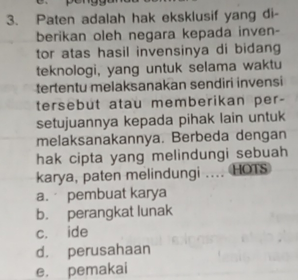 Paten adalah hak eksklusif yang di-
berikan oleh negara kepada inven-
tor atas hasil invensinya di bidang 
teknologi, yang untuk selama waktu
tertentu melaksanakan sendiri invensi
tersebut atau memberikan per-
setujuannya kepada pihak lain untuk
melaksanakannya. Berbeda dengan
hak cipta yang melindungi sebuah
karya, paten melindungi .... HOTS
a. pembuat karya
b. perangkat lunak
c. ide
d. perusahaan
e. pemakai