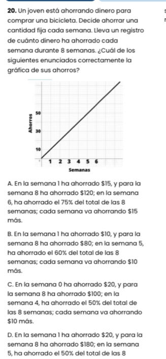 Un joven está ahorrando dinero para
comprar una bicicleta. Decide ahorrar una
cantidad fija cada semana. Lleva un registro
de cuánto dinero ha ahorrado cada
semana durante 8 semanas. ¿Cuál de los
siguientes enunciados correctamente la
gráfica de sus ahorros?
A. En la semana 1 ha ahorrado $15, y para la
semana 8 ha ahorrado $120; en la semana
6, ha ahorrado el 75% del total de las 8
semanas; cada semana va ahorrando $15
más.
B. En la semana 1 ha ahorrado $10, y para la
semana 8 ha ahorrado $80; en la semana 5,
ha ahorrado el 60% del total de las 8
semanas; cada semana va ahorrando $10
más.
C. En la semana 0 ha ahorrado $20, y para
la semana 8 ha ahorrado $100; en la
semana 4, ha ahorrado el 50% del total de
las 8 semanas; cada semana va ahorrando
$10 más,
D. En la semana 1 ha ahorrado $20, y para la
semana 8 ha ahorrado $180; en la semana
5, ha ahorrado el 50% del total de las 8