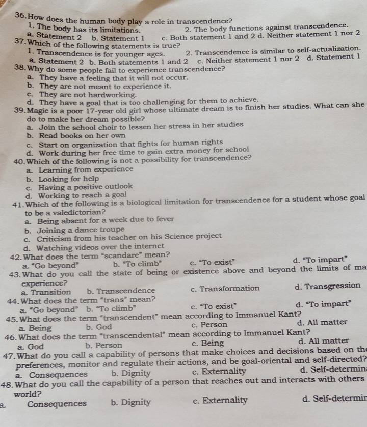 How does the human body play a role in transcendence?
1. The body has its limitations. 2. The body functions against transcendence.
a. Statement 2 b. Statement 1 c. Both statement 1 and 2 d. Neither statement 1 nor 2
37.Which of the following statements is true?
1. Transcendence is for younger ages. 2. Transcendence is similar to self-actualization.
a Statement 2 b. Both statements 1 and 2 . c. Neither statement 1 nor 2 d. Statement 1
38.Why do some people fail to experience transcendence?
a. They have a feeling that it will not occur.
b. They are not meant to experience it.
c. They are not hardworking.
d. They have a goal that is too challenging for them to achieve.
39.Magie is a poor 17-year old girl whose ultimate dream is to finish her studies. What can she
do to make her dream possible?
a. Join the school choir to lessen her stress in her studies
b. Read books on her own
c. Start on organization that fights for human rights
d. Work during her free time to gain extra money for school
40.Which of the following is not a possibility for transcendence?
a. Learning from experience
b. Looking for help
c. Having a positive outlook
d. Working to reach a goal
41.Which of the following is a biological limitation for transcendence for a student whose goal
to be a valedictorian?
a. Being absent for a week due to fever
b. Joining a dance troupe
c. Criticism from his teacher on his Science project
d. Watching videos over the internet
42.What does the term “scandare” mean?
a. "Go beyond” b. “To climb” c. “To exist” d. “To impart”
43.What do you call the state of being or existence above and beyond the limits of ma
experience?
a. Transition b. Transcendence c. Transformation d. Transgression
44.What does the term “trans” mean?
a. “Go beyond” b. “To climb” c. “To exist” d. “To impart”
45.What does the term “transcendent” mean according to Immanuel Kant?
a. Being b. God c. Person d. All matter
46.What does the term “transcendental” mean according to Immanuel Kant?
a. God b. Person c. Being d. All matter
47.What do you call a capability of persons that make choices and decisions based on the
preferences, monitor and regulate their actions, and be goal-oriental and self-directed?
a. Consequences b. Dignity c. Externality d. Self-determin
48.What do you call the capability of a person that reaches out and interacts with others
world?
a Consequences b. Dignity c. Externality d. Self-determir