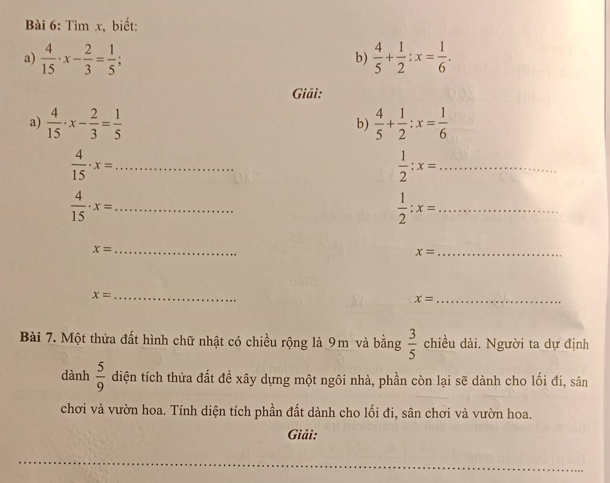 Tìm x, biết: 
a)  4/15 · x- 2/3 = 1/5 ;  4/5 + 1/2 :x= 1/6 . 
b) 
Giải: 
a)  4/15 · x- 2/3 = 1/5   4/5 + 1/2 :x= 1/6 
b) 
_  4/15 · x=
_  1/2 :x=
_  4/15 · x=
_  1/2 :x=
_ x=
x= _ 
_ x=
x= _ 
Bài 7. Một thửa đất hình chữ nhật có chiều rộng là 9m và bằng  3/5  chiều dài. Người ta dự định 
dành  5/9  diện tích thửa đất để xây dựng một ngôi nhà, phần còn lại sẽ dành cho lối đi, sân 
chơi và vườn hoa. Tính diện tích phần đất dành cho lối đi, sân chơi và vườn hoa. 
Giải: