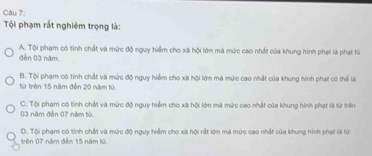 Tội phạm rất nghiêm trọng là:
A. Tội phạm có tính chất và mức độ nguy hiểm cho xã hội lớn mà mức cao nhất của khung hình phạt là phạt tù
đển 03 năm.
B. Tội phạm có tính chất và mức độ nguy hiểm cho xã hội lớn mà mức cao nhất của khung hình phạt có thể là
từ trên 15 năm đến 20 năm tù.
C. Tội phạm có tính chất và mức độ nguy hiểm cho xã hội lớn mà mức cao nhất của khung hình phạt là từ trên
03 năm đến 07 năm tù.
D. Tội phạm có tính chất và mức độ nguy hiểm cho xã hội rất lớn mà mức cao nhất của khung hình phạt là từ
trên 07 năm đến 15 năm tù.