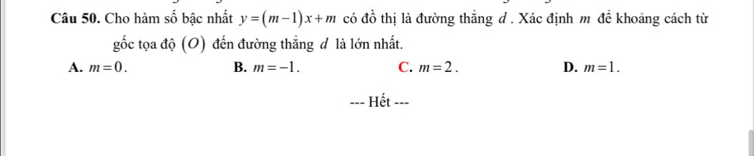 Cho hàm số bậc nhất y=(m-1)x+m có đồ thị là đường thắng d . Xác định m để khoảng cách từ
gốc tọa độ (O) đến đường thắng đ là lớn nhất.
A. m=0. B. m=-1. C. m=2. D. m=1. 
Hết ---