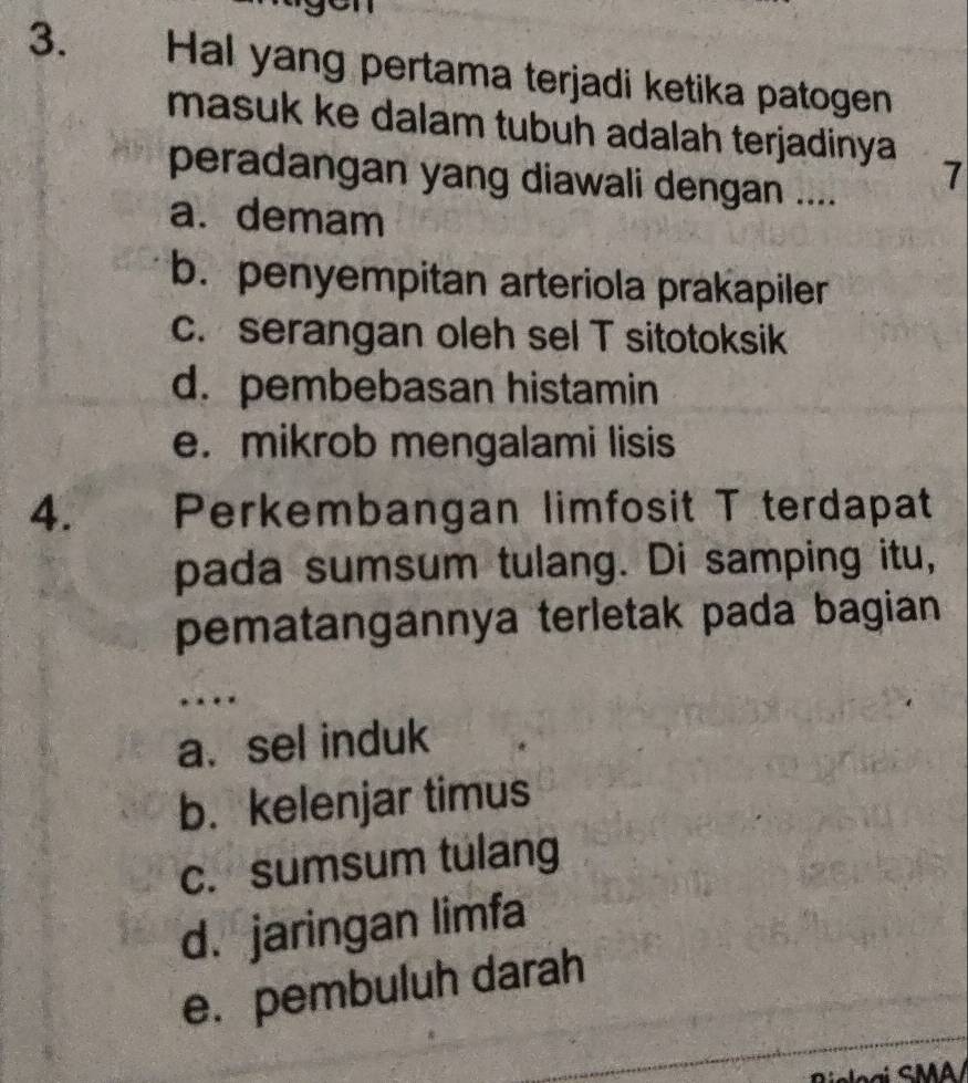 Hal yang pertama terjadi ketika patogen
masuk ke dalam tubuh adalah terjadinya 7
peradangan yang diawali dengan ....
a. demam
b. penyempitan arteriola prakapiler
c. serangan oleh sel T sitotoksik
d. pembebasan histamin
e. mikrob mengalami lisis
4. Perkembangan limfosit T terdapat
pada sumsum tulang. Di samping itu,
pematangannya terletak pada bagian
a. sel induk
b. kelenjar timus
c. sumsum tulang
d. jaringan limfa
e. pembuluh darah
J ại S MA /