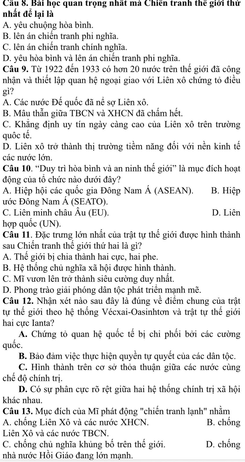 Cầu 8. Bài học quan trọng nhất mà Chiến tranh thể giới thứ
nhất để lại là
A. yêu chuộng hòa bình.
B. lên án chiến tranh phi nghĩa.
C. lên án chiến tranh chính nghĩa.
D. yêu hòa bình và lên án chiến tranh phi nghĩa.
Câu 9. Từ 1922 đến 1933 có hơn 20 nước trên thế giới đã công
nhận và thiết lập quan hệ ngoại giao với Liên xô chứng tỏ điều
gì?
A. Các nước Đế quốc đã nể sợ Liên xô.
B. Mâu thẫn giữa TBCN và XHCN đã chấm hết.
C. Khẳng định uy tín ngày càng cao của Liên xô trên trường
quốc tế.
D. Liên xô trở thành thị trường tiềm năng đối với nền kinh tế
các nước lớn.
Câu 10. “Duy trì hòa bình và an ninh thế giới” là mục đích hoạt
động của tổ chức nào dưới đây?
A. Hiệp hội các quốc gia Đông Nam Á (ASEAN). B. Hiệp
Đớc Đông Nam Á (SEATO).
C. Liên minh châu Âu (EU). D. Liên
hợp quốc (UN).
Câu 11. Đặc trưng lớn nhất của trật tự thế giới được hình thành
sau Chiến tranh thế giới thứ hai là gì?
A. Thế giới bị chia thành hai cực, hai phe.
B. Hệ thống chủ nghĩa xã hội được hình thành.
C. Mĩ vươn lên trở thành siêu cường duy nhất.
D. Phong trào giải phóng dân tộc phát triển mạnh mẽ.
Câu 12. Nhận xét nào sau đây là đúng về điểm chung của trật
tự thế giới theo hệ thống Vécxai-Oasinhtơn và trật tự thế giới
hai cực Ianta?
A. Chứng tỏ quan hệ quốc tế bị chi phối bởi các cường
quốc.
B. Bảo đảm việc thực hiện quyền tự quyết của các dân tộc.
C. Hình thành trên cơ sở thỏa thuận giữa các nước cùng
chế độ chính trị.
D. Có sự phân cực rõ rệt giữa hai hệ thống chính trị xã hội
khác nhau.
Câu 13. Mục đích của Mĩ phát động "chiến tranh lạnh" nhằm
A. chống Liên Xô và các nước XHCN. B. chống
Liên Xô và các nước TBCN.
C. chống chủ nghĩa khủng bố trên thế giới. D. chống
nhà nước Hồi Giáo đang lớn mạnh.