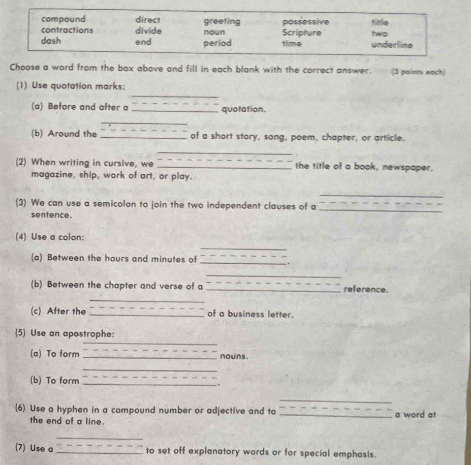 compound direct greeting possessive title
contractions divide noun Scripture two
dash end period time underline
Choose a word from the box above and fill in each blank with the correct answer. (3 points each()
_
(1) Use quotation marks:
(a) Before and after a _quotation.
_
(b) Around the _of a short story, song, poem, chapter, or article.
_
(2) When writing in cursive, we _the title of a book, newspaper,
magazine, ship, work of art, or play.
_
(3) We can use a semicolon to join the two independent clauses of a
sentence.
_
(4) Use a colon:
_
(a) Between the hours and minutes of_
.
_
(b) Between the chapter and verse of a _reference.
_
(c) After the _of a business letter.
_
(5) Use an apostrophe:
(a) To form _nouns.
_
(b) To form __.
_
(6) Use a hyphen in a compound number or adjective and to _a word at
the end of a line.
_
(7) Use a _to set off explanatory words or for special emphasis.