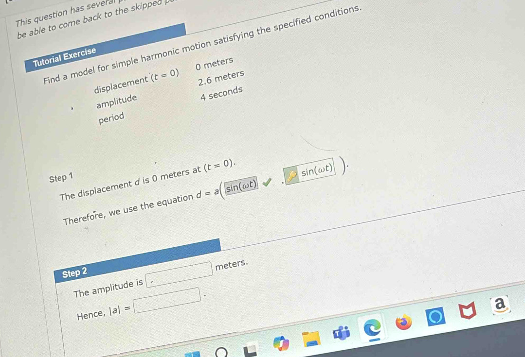 This question has several 
be able to come back to the skipped 
Find a model for simple harmonic motion satisfying the specified conditions 
Tutorial Exercise 
displacement (t=0) 0 meters
amplitude 2.6 meters
4 seconds
period 
Step 1
The displacement d is 0 meters at (t=0). 
Therefore, we use the equation d= a sin(ωt) sin (omega t)
Step 2
The amplitude is □ meters. 
Hence, |a|= □.