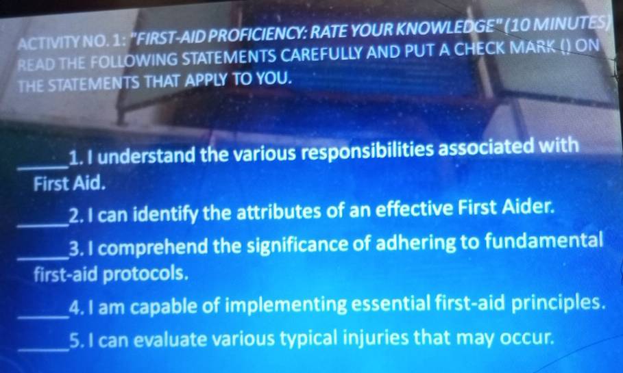 ACTIVITY NO. 1: "FIRST-AID PROFICIENCY: RATE YOUR KNOWLEDGE" (10 MINUTES) 
READ THE FOLLOWING STATEMENTS CAREFULLY AND PUT A CHECK MARK () ON 
THE STATEMENTS THAT APPLY TO YOU. 
_ 
1. I understand the various responsibilities associated with 
First Aid. 
_2. I can identify the attributes of an effective First Aider. 
_3. I comprehend the significance of adhering to fundamental 
first-aid protocols. 
_4. I am capable of implementing essential first-aid principles. 
_5. I can evaluate various typical injuries that may occur.