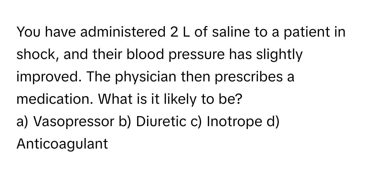 You have administered 2 L of saline to a patient in shock, and their blood pressure has slightly improved. The physician then prescribes a medication. What is it likely to be?

a) Vasopressor b) Diuretic c) Inotrope d) Anticoagulant