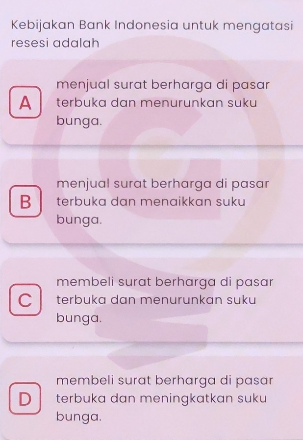 Kebijakan Bank Indonesia untuk mengatasi
resesi adalah
menjual surat berharga di pasar
A terbuka dan menurunkan suku
bunga.
menjual surat berharga di pasar
B terbuka dan menaikkan suku
bunga.
membeli surat berharga di pasar
C terbuka dan menurunkan suku
bunga.
membeli surat berharga di pasar
D terbuka dan meningkatkan suku
bunga.