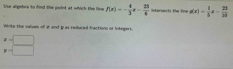 Use algebra to find the point at which the line f(x)=- 4/3 x- 23/6  intersects the line g(x)= 1/5 x- 23/10 
Write the values of x and y as reduced fractions or integers.
x=□
y=□