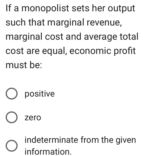 If a monopolist sets her output
such that marginal revenue,
marginal cost and average total
cost are equal, economic profit
must be:
positive
zero
indeterminate from the given
information.