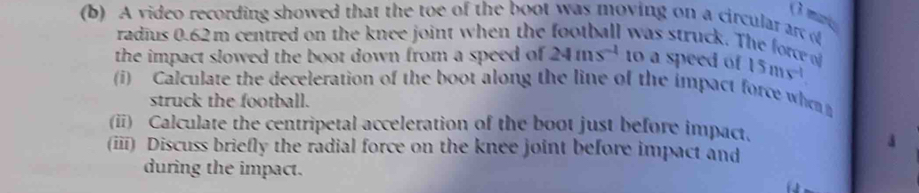 ( 3 mir 
(b) A video recording showed that the toe of the boot was moving on a circular ar of 
radius 0.62m centred on the knee joint when the football was struck. The force of 
the impact slowed the boot down from a speed of 24ms^(-1) to a speed of 15ms^(-1). 
(i) Calculate the deceleration of the boot along the line of the impact force whe 
struck the football. 
(ii) Calculate the centripetal acceleration of the boot just before impact. 
(ii) Discuss briefly the radial force on the knee joint before impact and 
during the impact.