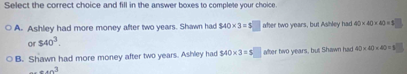 Select the correct choice and fill in the answer boxes to complete your choice.
A. Ashley had more money after two years. Shawn had $40* 3=$□ after two years, but Ashley had 40* 40* 40=$□
or $40^3.
B. Shawn had more money after two years. Ashley had $40* 3=$□ after two years, but Shawn had 40* 40* 40=$□..... 40 hline endarray