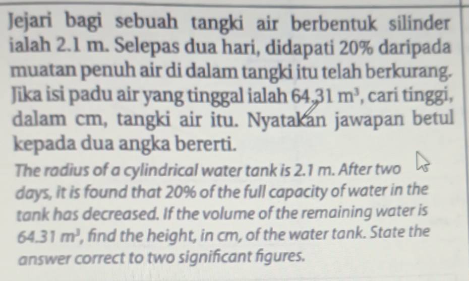 Jejari bagi sebuah tangki air berbentuk silinder 
ialah 2.1 m. Selepas dua hari, didapati 20% daripada 
muatan penuh air di dalam tangki itu telah berkurang. 
Jika isi padu air yang tinggal ialah 64, 31m^3 , cari tinggi, 
dalam cm, tangki air itu. Nyatakan jawapan betul 
kepada dua angka bererti. 
The radius of a cylindrical water tank is 2.1 m. After two
days, it is found that 20% of the full capacity of water in the 
tank has decreased. If the volume of the remaining water is
64.31m^3 , find the height, in cm, of the water tank. State the 
answer correct to two significant figures.