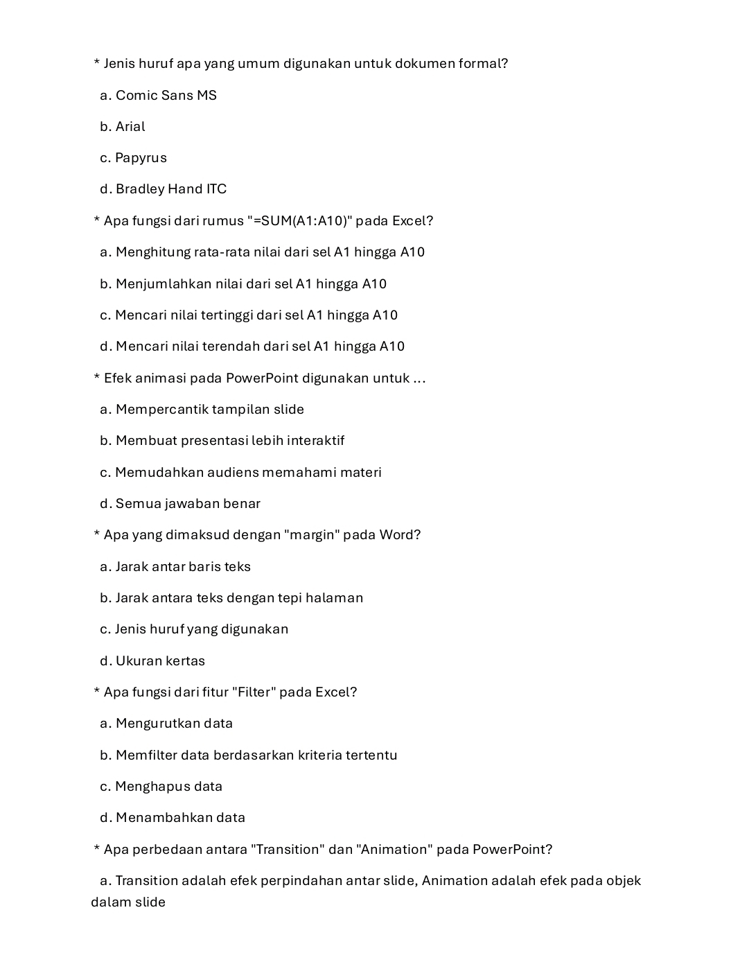 Jenis huruf apa yang umum digunakan untuk dokumen formal?
a. Comic Sans MS
b. Arial
c. Papyrus
d. Bradley Hand ITC
Apa fungsi dari rumus "=SUM( A1:A10)' pada Excel?
a. Menghitung rata-rata nilai dari sel A1 hingga A10
b. Menjumlahkan nilai dari sel A1 hingga A10
c. Mencari nilai tertinggi dari sel A1 hingga A10
d. Mencari nilai terendah dari sel A1 hingga A10
Efek animasi pada PowerPoint digunakan untuk ...
a. Mempercantik tampilan slide
b. Membuat presentasi lebih interaktif
c. Memudahkan audiens memahami materi
d. Semua jawaban benar
Apa yang dimaksud dengan "margin" pada Word?
a. Jarak antar baris teks
b. Jarak antara teks dengan tepi halaman
c. Jenis huruf yang digunakan
d. Ukuran kertas
< Apa fungsi dari fitur "Filter" pada Excel?
 a. Mengurutkan data
b. Memfilter data berdasarkan kriteria tertentu
c. Menghapus data
d. Menambahkan data
Apa perbedaan antara "Transition" dan ''Animation" pada PowerPoint?
a. Transition adalah efek perpindahan antar slide, Animation adalah efek pada objek
dalam slide