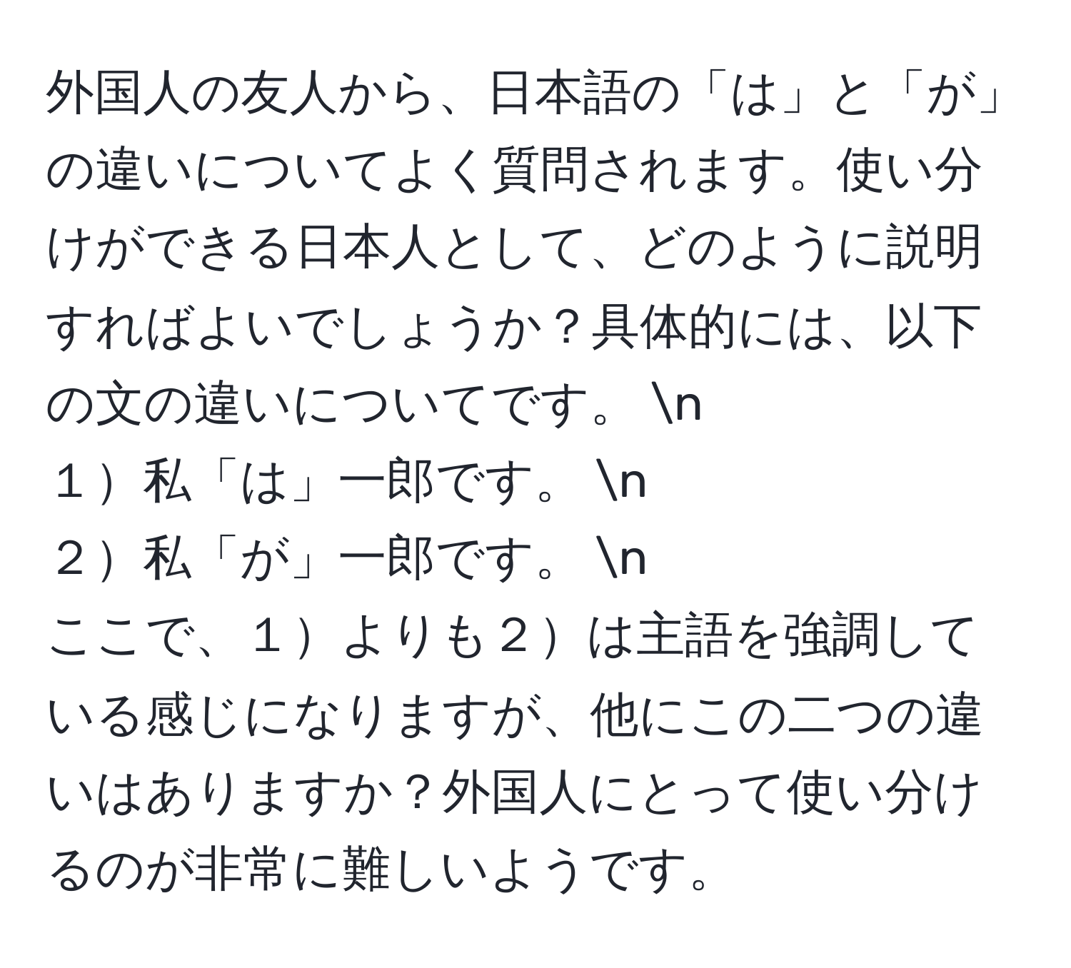 外国人の友人から、日本語の「は」と「が」の違いについてよく質問されます。使い分けができる日本人として、どのように説明すればよいでしょうか？具体的には、以下の文の違いについてです。  n  
１私「は」一郎です。  n  
２私「が」一郎です。  n  
ここで、１よりも２は主語を強調している感じになりますが、他にこの二つの違いはありますか？外国人にとって使い分けるのが非常に難しいようです。