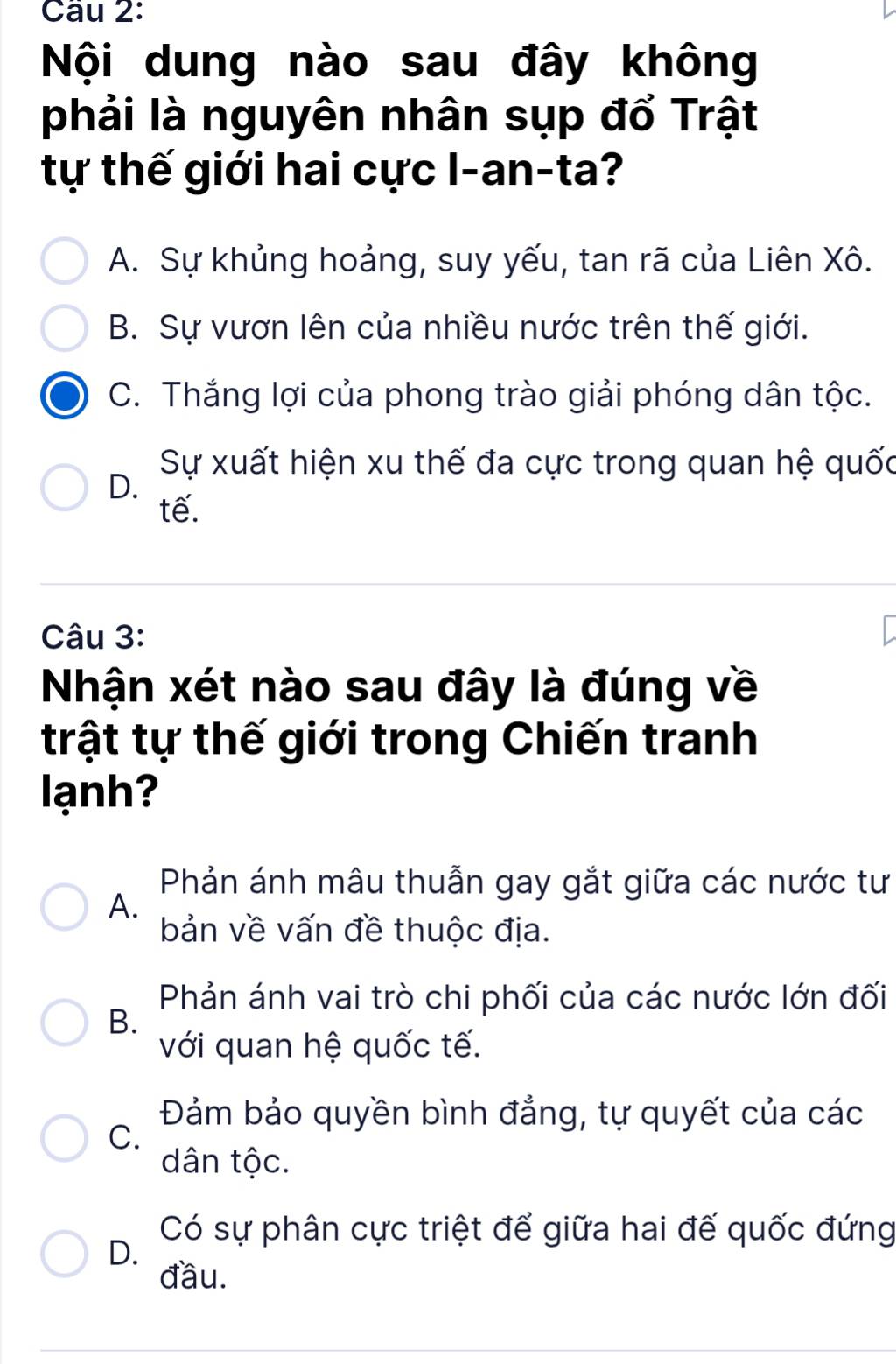 Nội dung nào sau đây không
phải là nguyên nhân sụp đổ Trật
tự thế giới hai cực l-an-ta?
A. Sự khủng hoảng, suy yếu, tan rã của Liên Xô.
B. Sự vươn lên của nhiều nước trên thế giới.
C. Thắng lợi của phong trào giải phóng dân tộc.
Sự xuất hiện xu thế đa cực trong quan hệ quốc
D.
tế.
Câu 3:
Nhận xét nào sau đây là đúng về
trật tự thế giới trong Chiến tranh
ạnh
Phản ánh mâu thuẫn gay gắt giữa các nước tư
A.
bản về vấn đề thuộc địa.
Phản ánh vai trò chi phối của các nước lớn đối
B.
với quan hệ quốc tế.
Đảm bảo quyền bình đẳng, tự quyết của các
C.
dân tộc.
Có sự phân cực triệt để giữa hai đế quốc đứng
D.
đầu.