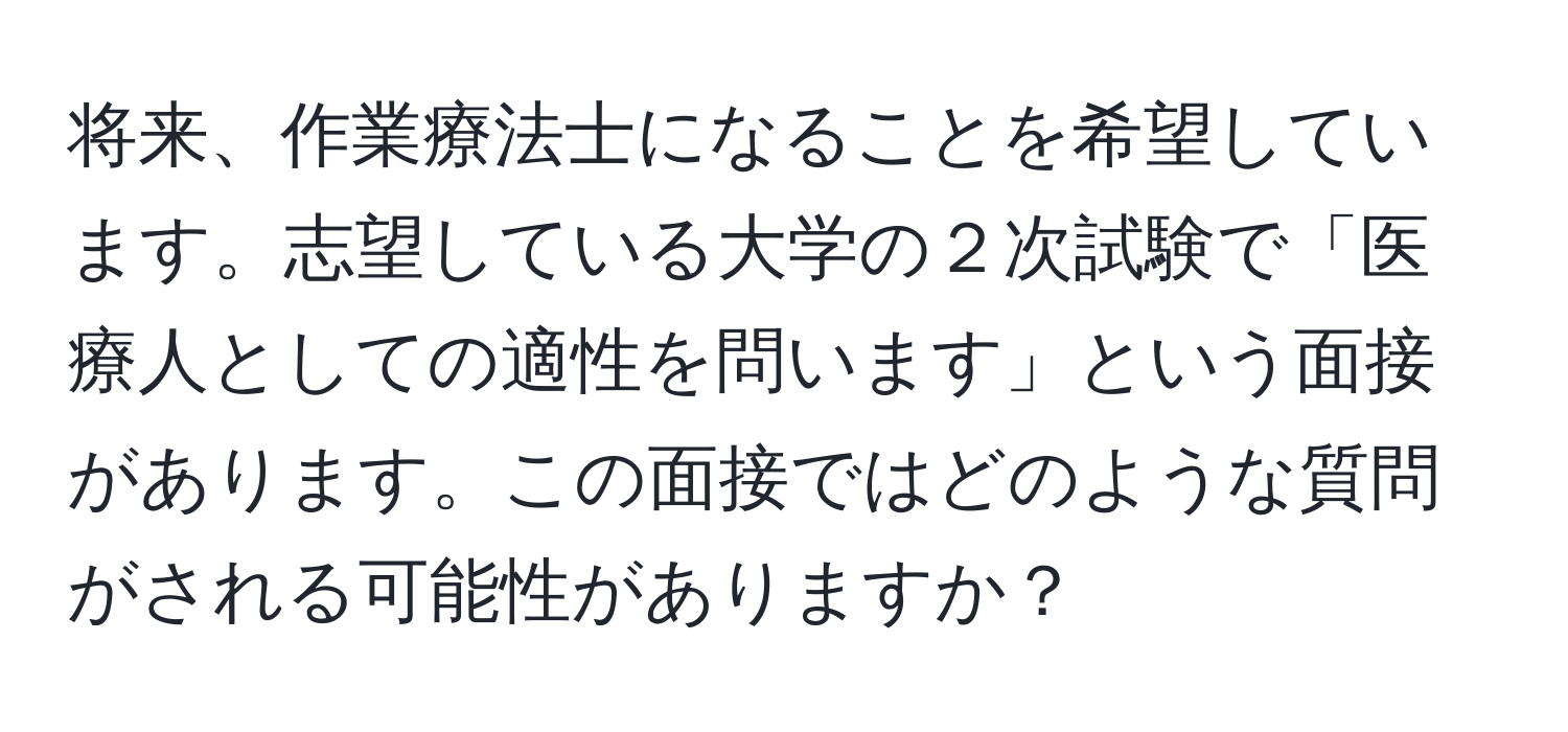 将来、作業療法士になることを希望しています。志望している大学の２次試験で「医療人としての適性を問います」という面接があります。この面接ではどのような質問がされる可能性がありますか？