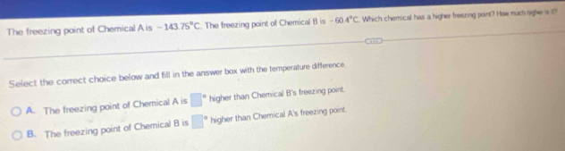 The freezing point of Chemical A is -143.75°C. The freezing point of Chemical B is -60.4°C Which chemical has a higher freezing point? How much higher is t?
Select the correct choice below and fill in the answer box with the temperature difference
A. The freezing point of Chemical A is □° higher than Chemical B's freezing point.
B. The freezing point of Chemical B is □° higher than Chemical A's freezing point.