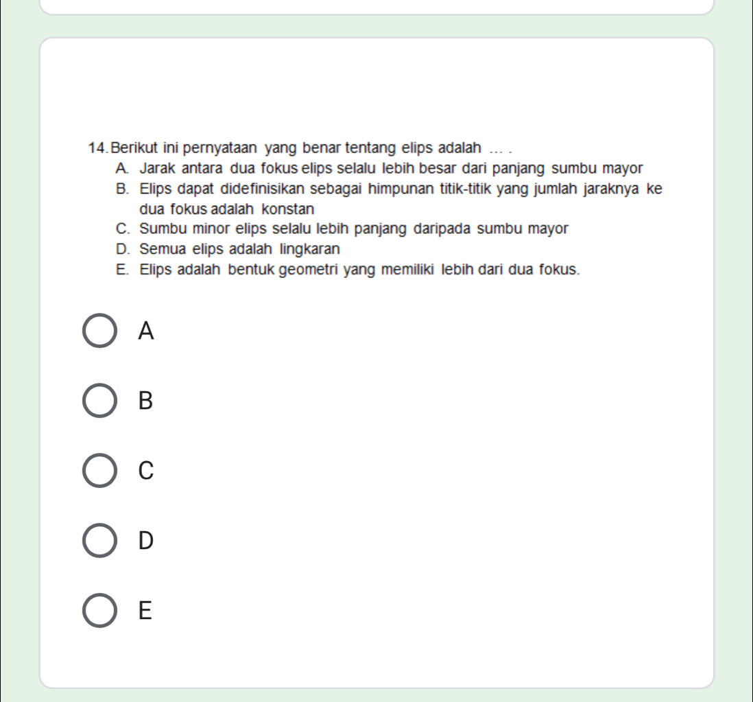 Berikut ini pernyataan yang benar tentang elips adalah ... .
A. Jarak antara dua fokus elips selalu lebih besar dari panjang sumbu mayor
B. Elips dapat didefinisikan sebagai himpunan titik-titik yang jumlah jaraknya ke
dua fokus adalah konstan
C. Sumbu minor elips selalu lebih panjang daripada sumbu mayor
D. Semua elips adalah lingkaran
E. Elips adalah bentuk geometri yang memiliki lebih dari dua fokus.
A
B
C
D
E