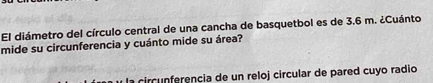 El diámetro del círculo central de una cancha de basquetbol es de 3.6 m. ¿Cuánto 
mide su circunferencia y cuánto mide su área? 
circunferencia de un reloj circular de pared cuyo radio