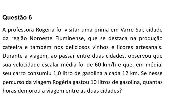 A professora Rogéria foi visitar uma prima em Varre-Sai, cidade 
da região Noroeste Fluminense, que se destaca na produção 
cafeeira e também nos deliciosos vinhos e licores artesanais. 
Durante a viagem, ao passar entre duas cidades, observou que 
sua velocidade escalar média foi de 60 km/h e que, em média, 
seu carro consumiu 1,0 litro de gasolina a cada 12 km. Se nesse 
percurso da viagem Rogéria gastou 10 litros de gasolina, quantas 
horas demorou a viagem entre as duas cidades?