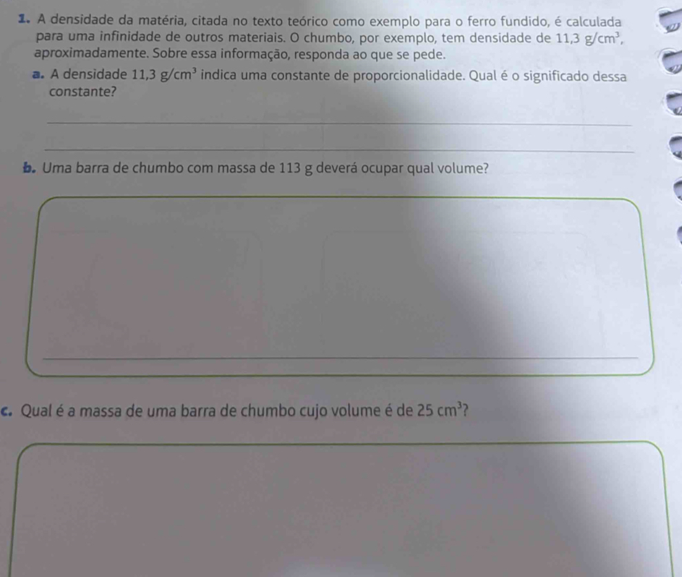 A densidade da matéria, citada no texto teórico como exemplo para o ferro fundido, é calculada 
para uma infinidade de outros materiais. O chumbo, por exemplo, tem densidade de 11, 3g/cm^3, 
aproximadamente. Sobre essa informação, responda ao que se pede. 
a. A densidade 11,3g/cm^3 indica uma constante de proporcionalidade. Qual é o significado dessa 
constante? 
_ 
_ 
D. Uma barra de chumbo com massa de 113 g deverá ocupar qual volume? 
_ 
_ 
_ 
_ 
c. Qual é a massa de uma barra de chumbo cujo volume é de 25cm^3 2