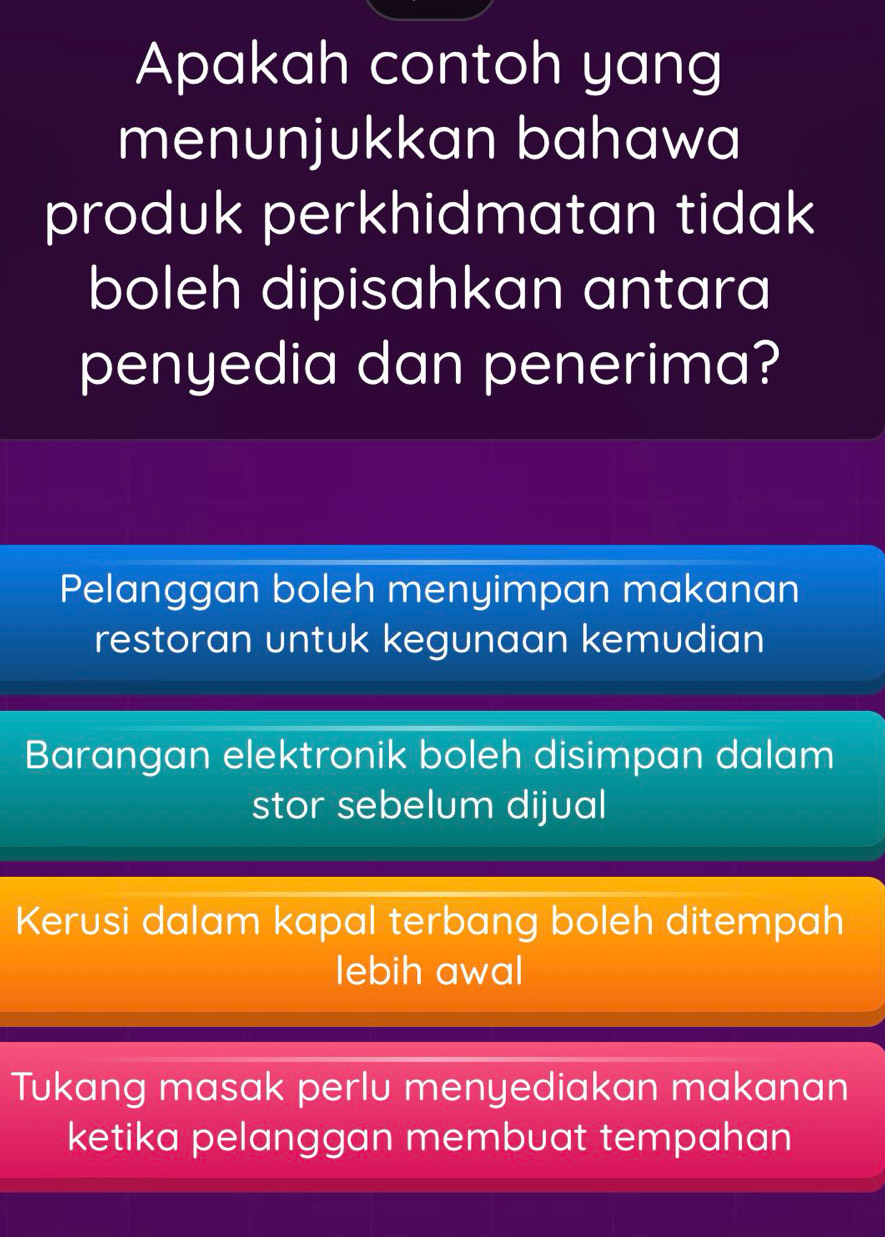 Apakah contoh yang
menunjukkan bahawa
produk perkhidmatan tidak
boleh dipisahkan antara
penyedia dan penerima?
Pelanggan boleh menyimpan makanan
restoran untuk kegunaan kemudian
Barangan elektronik boleh disimpan dalam
stor sebelum dijual
Kerusi dalam kapal terbang boleh ditempah
lebih awal
Tukang masak perlu menyediakan makanan
ketika pelanggan membuat tempahan