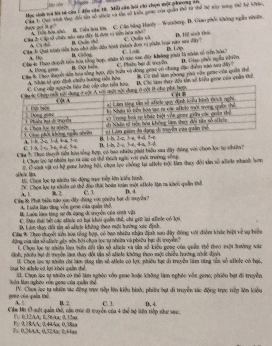 ọ tên N  b gện  Ha 
Mọc sinh trã lời tử câu 1 đến câu 10. Mỗi câu hồi chi chọn một phương an.
Cầu 1: Qua trình thay đôi tần số allele và tần số kiểu gone của quân thể từ thể hệ này sang thể hệ khác,
được gọi là gi? B. Tiền hóa lớn, C. Cân bằng Hardy - Weinberg. D. Giao phối không ngẫu nhiên.
A. Tiên hóa nhỏ.
Câu 2: Cấp tổ chức nào sau đây là đơn vị tiền hóa nhó?
A. Cá thể. B. Quân thể C. Quân xã D. Hệ sinh thái
Cầu 3: Quá trình tiên hóa nhỏ dân đến hình thành đơn vị phân loại nào sau đây?
A. Họ. B. Giống. C. Loài D. Lớp
Câu 4: Theo thuyết tiên hóa tổng hợp, nhân tố nào sau đây không phái là nhân tổ tiến hóa?
A. Dòng gene B. Đột biển. C. Phiêu bạt đi truyền. D. Giao phối ngẫu nhiên,
Cầu 5: Theo thuyết tiền hóa tổng hợp, đột biển và đòng gene có chung đặc điểm nào sau đây?
A. Nhân tổ quy định chiều hướng tiền hóa. B. Có thể làm phong phú vốn gene của quân thể
o tiên hóa. D. Chi làm thay đối tân số kiểu gene của quân thể.
A. 1-b, 2-c, 3-d, 4-a, 5-c. 
C. 1-b, 2-c, 3-c, 4-d, 5-a. D. 1-b, 2-c, 3-e, 4-a, 5-d.
Cầu 7: Theo thuyết tiền hóa tổng hợp, có bao nhiều phát biểu sau đây đúng với chọn lọc tự nhiên?
1 Chọn lọc tự nhiên tạo ra các cá thể thích nghi với môi trường sống.
I. O sinh vật có hệ gene lưỡng bội, chọn lọc chống lại allele trội làm thay đổi tần số allele nhanh hơn
allele lận.
II. Chọn lọc tự nhiên tác động trực tiếp lên kiểu hình
IV. Chọn lọc tự nhiên có thể đảo thải hoàn toàn một allele lặn ra khỏi quân thể
A. L B. 2. C. 3. D. 4
Câu 8: Phát biểu nào sau đây đúng với phiêu bạt đi truyền?
A. Luôn làm tăng vốn gene của quân thể.
B. Luôn làm tăng sự đa dạng di truyền của sinh vật.
C. Đào thái hết các allele có hại khỏi quân thể, chi giữ lại allele có lợi.
D. Làm thay đối tân số allele không theo một hướng xác định.
Câu 9: Theo thuyết tiến hóa tổng hợp, có bao nhiều nhận định sau đây đúng với điểm khác biệt về sự biển
động của tân số allele gây nên bởi chọn lọc tự nhiên và phiêu bạt di truyền?
L. Chọn lọc tự nhiên làm biên đối tần số allele và tần số kiểu gene của quân thể theo một hướng xác
định, phiêu bạt di truyền làm thay đổi tần số allele không theo một chiều hướng nhất định.
II Chọn lọc tự nhiên chỉ làm tăng tần số allele có lợi; phiêu bạt di truyền làm tăng tân số allele có hại,
loại bỏ allele có lợi khỏi quân thể,
IIII. Chọn lọc tự nhiên có thể làm nghèo vốn gene hoặc không làm nghèo vốn gene; phiêu bạt đi truyền
luôn làm nghèo vốn gene của quân thể.
IV. Chọn lọc tự nhiên tác động trực tiếp lên kiểu hình; phiêu bạt di truyền tác động trực tiếp lên kiểu
gene của quân thể
A. 1. B. 2 C. 3. D. 4.
Câu 10: Ở một quản thể, cầu trúc di truyền của 4 thế hệ liên tiếp như sau:
F: 0,12AA; 0,56Aa; 0,32aa
F₂ 0,18AA; 0,44Aa; 0,38aa
F 0,24AA; 0,32Aa; 0,44aa