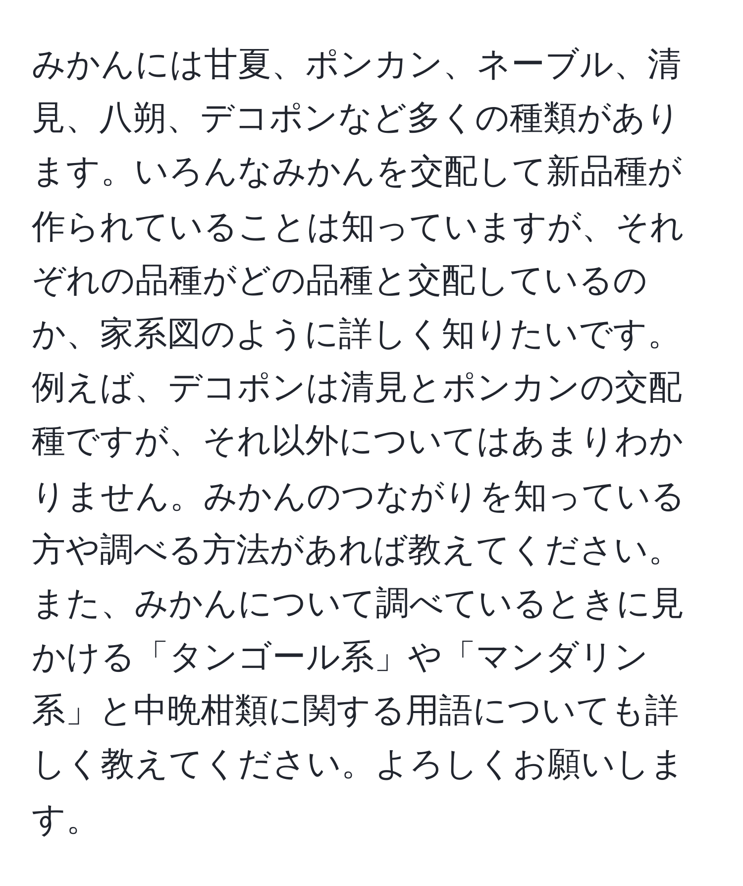 みかんには甘夏、ポンカン、ネーブル、清見、八朔、デコポンなど多くの種類があります。いろんなみかんを交配して新品種が作られていることは知っていますが、それぞれの品種がどの品種と交配しているのか、家系図のように詳しく知りたいです。例えば、デコポンは清見とポンカンの交配種ですが、それ以外についてはあまりわかりません。みかんのつながりを知っている方や調べる方法があれば教えてください。また、みかんについて調べているときに見かける「タンゴール系」や「マンダリン系」と中晩柑類に関する用語についても詳しく教えてください。よろしくお願いします。