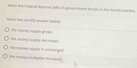 When the Federal Reserve sells US government bonds in the bonds market,
Select the correct answer below:
the money supply grows
the money supply decreases
the money supply is unchanged
the money multiplier increases