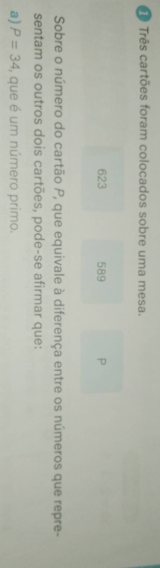 ê Três cartões foram colocados sobre uma mesa.
623 589 P 
Sobre o número do cartão P, que equivale à diferença entre os números que repre- 
sentam os outros dois cartões, pode-se afirmar que: 
a) P=34 , que é um número primo.