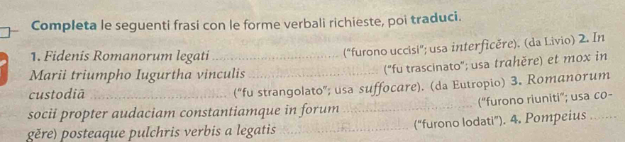 Completa le seguenti frasi con le forme verbali richieste, poi traduci. 
1. Fidenis Romanorum legati_ 
("furono uccisi"; usa interficěre). (da Livio) 2. In 
Marii triumpho Iugurtha vinculis_ 
("fu trascinato"; usa trahěre) et mox in 
custodiā_ 
(“fu strangolato”; usa suffocare). (da Eutropio) 3. Romanorum 
_(“furono riuniti”; usa co- 
socii propter audaciam constantiamque in forum 
gěre) posteaque pulchris verbis a legatis _(“furono lodati”). 4. Pompeius .…