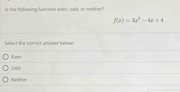 Is the following function even, odd, or neither?
f(x)=3x^2-4x+4
Select the correct answer below:
Even
Odd
Neither