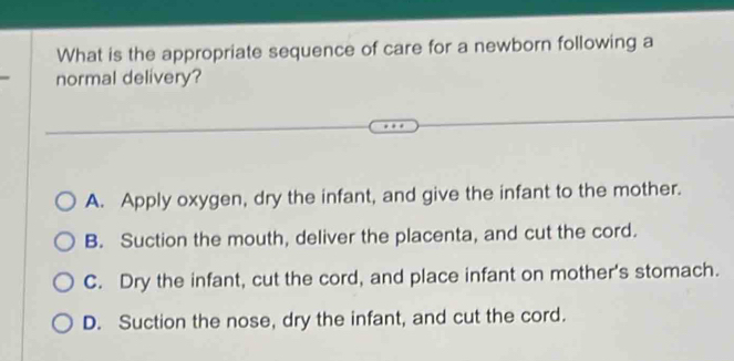 What is the appropriate sequence of care for a newborn following a
normal delivery?
A. Apply oxygen, dry the infant, and give the infant to the mother.
B. Suction the mouth, deliver the placenta, and cut the cord.
C. Dry the infant, cut the cord, and place infant on mother's stomach.
D. Suction the nose, dry the infant, and cut the cord.