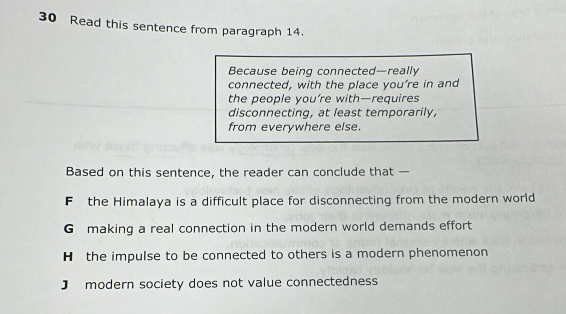 Read this sentence from paragraph 14.
Because being connected—really
connected, with the place you’re in and
the people you’re with—requires
disconnecting, at least temporarily,
from everywhere else.
Based on this sentence, the reader can conclude that —
F the Himalaya is a difficult place for disconnecting from the modern world
G making a real connection in the modern world demands effort
H the impulse to be connected to others is a modern phenomenon
J modern society does not value connectedness