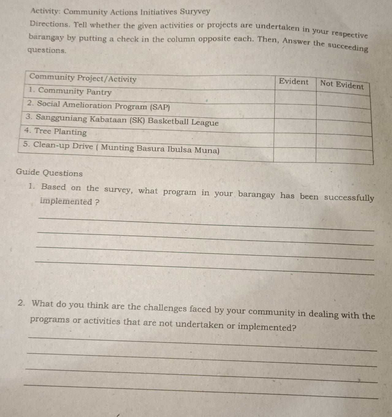 Activity: Community Actions Initiatives Suryvey 
Directions. Tell whether the given activities or projects are undertaken in your respective 
barangay by putting a check in the column opposite each. Then, Answer the succeeding 
questions. 
Guide Questions 
1. Based on the survey, what program in your barangay has been successfully 
implemented ? 
_ 
_ 
_ 
_ 
2. What do you think are the challenges faced by your community in dealing with the 
_ 
programs or activities that are not undertaken or implemented? 
_ 
_ 
_