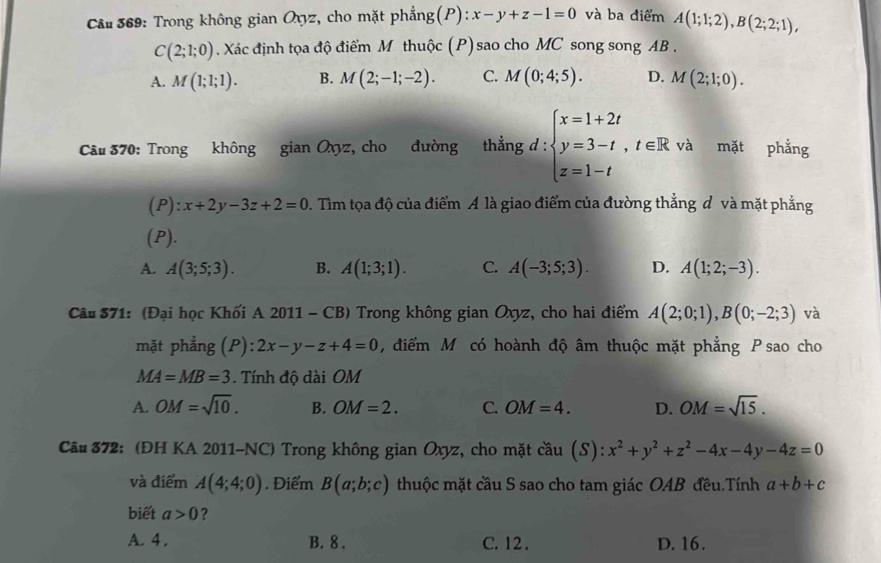 Trong không gian Ovyz, cho mặt phẳng(P): x-y+z-1=0 và ba điểm A(1;1;2),B(2;2;1),
C(2;1;0) Xác định tọa độ điểm M thuộc (P) sao cho MC song song AB .
A. M(1;1;1). B. M(2;-1;-2). C. M(0;4;5). D. M(2;1;0).
và ǐ
Cầu 370: Trong không gian Ovyz, cho đường thắng d:beginarrayl x=1+2t y=3-t,t∈ R z=1-tendarray. ^circ  mặt phẳng
(P): x+2y-3z+2=0. Tìm tọa độ của điểm A là giao điểm của đường thẳng đ và mặt phẳng
(P).
A. A(3;5;3). B. A(1;3;1). C. A(-3;5;3). D. A(1;2;-3).
Câu 571: (Đại học Khối A 2011 - CB) Trong không gian Oxyz, cho hai điểm A(2;0;1),B(0;-2;3) và
mặt phẳng (P): 2x-y-z+4=0 ,  điểm Mỹ có hoành độ âm thuộc mặt phẳng P sao cho
MA=MB=3 ính độ dài OM
A. OM=sqrt(10). B. OM=2. C. OM=4. D. OM=sqrt(15).
Câu 372: (ĐH KA 2011-NC) Trong không gian Oxyz, cho mặt cầu (S): x^2+y^2+z^2-4x-4y-4z=0
và điểm A(4;4;0). Điểm B(a;b;c) thuộc mặt cầu S sao cho tam giác OAB đều.Tính a+b+c
biết a>0 ?
A. 4 . B. 8 . C. 12 . D. 16.